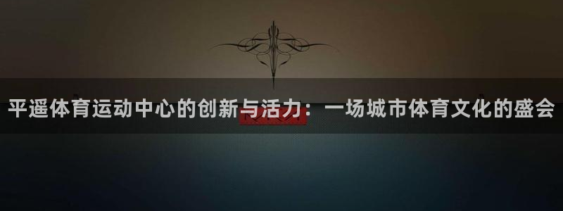 球宴体育APP下载：平遥体育运动中心的创新与活力：一场城市体育文化的盛会